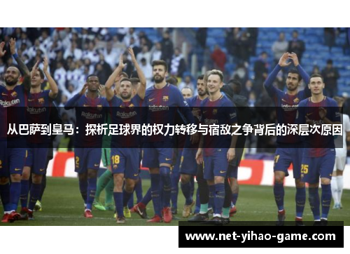 从巴萨到皇马：探析足球界的权力转移与宿敌之争背后的深层次原因