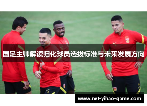 国足主帅解读归化球员选拔标准与未来发展方向