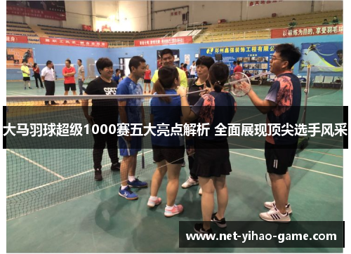 大马羽球超级1000赛五大亮点解析 全面展现顶尖选手风采