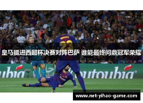 皇马挺进西超杯决赛对阵巴萨 谁能最终问鼎冠军荣耀