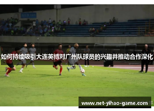 如何持续吸引大连英博对广州队球员的兴趣并推动合作深化