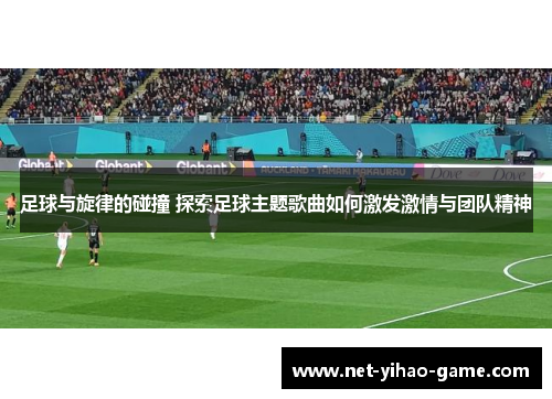 足球与旋律的碰撞 探索足球主题歌曲如何激发激情与团队精神