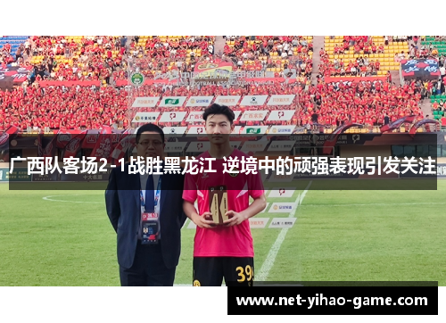 广西队客场2-1战胜黑龙江 逆境中的顽强表现引发关注