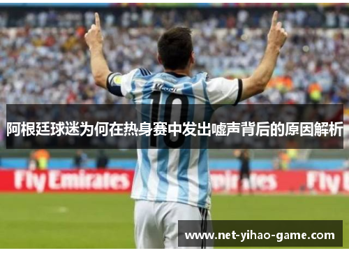 阿根廷球迷为何在热身赛中发出嘘声背后的原因解析