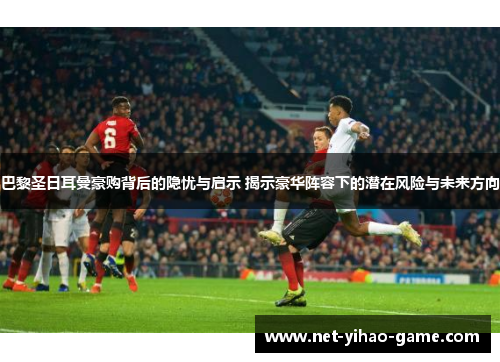 巴黎圣日耳曼豪购背后的隐忧与启示 揭示豪华阵容下的潜在风险与未来方向