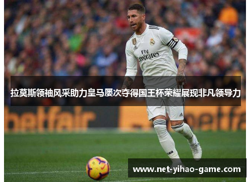 拉莫斯领袖风采助力皇马屡次夺得国王杯荣耀展现非凡领导力 拉莫斯领袖风采助力皇马屡次夺得国王杯荣耀展现非凡领导力