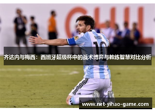 齐达内与梅西:西班牙超级杯中的战术博弈与教练智慧对比分析 齐达内与梅西:西班牙超级杯中的战术博弈与教练智慧对比分析