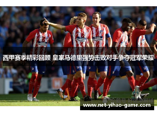 西甲赛季精彩回顾 皇家马德里强势击败对手争夺冠军荣耀